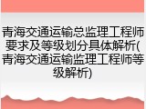 青海交通运输总监理工程师要求及等级划分具体解析(青海交通运输监理工程师等级解析)