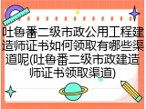 吐鲁番二级市政公用工程建造师证书如何领取有哪些渠道呢(吐鲁番二级市政建造师证书领取渠道)