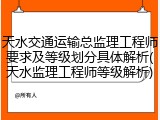 天水交通运输总监理工程师要求及等级划分具体解析(天水监理工程师等级解析)