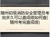 随州初级消防安全管理员考完多久可以查成绩如何查(随州考完查成绩)