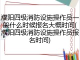 濮阳四级消防设施操作员一般什么时候报名大概时间(濮阳四级消防设施操作员报名时间)