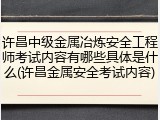 许昌中级金属冶炼安全工程师考试内容有哪些具体是什么(许昌金属安全考试内容)