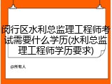 闵行区水利总监理工程师考试需要什么学历(水利总监理工程师学历要求)