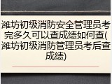 潍坊初级消防安全管理员考完多久可以查成绩如何查(潍坊初级消防管理员考后查成绩)