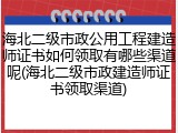 海北二级市政公用工程建造师证书如何领取有哪些渠道呢(海北二级市政建造师证书领取渠道)