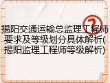 揭阳交通运输总监理工程师要求及等级划分具体解析(揭阳监理工程师等级解析)