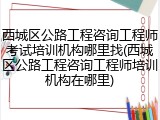 西城区公路工程咨询工程师考试培训机构哪里找(西城区公路工程咨询工程师培训机构在哪里)