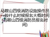 马鞍山四级消防设施操作员一般什么时候报名大概时间(马鞍山四级消防员报名时间)