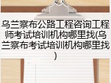 乌兰察布公路工程咨询工程师考试培训机构哪里找(乌兰察布考试培训机构哪里找)