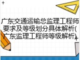广东交通运输总监理工程师要求及等级划分具体解析(广东监理工程师等级解析)