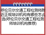 呼伦贝尔交通工程检测师附近正规培训机构有哪些怎么选(呼伦贝尔交通工程检测师培训机构推荐)