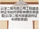 云浮二级市政公用工程建造师证书如何领取有哪些渠道呢(云浮二级市政建造师证书领取渠道)