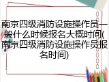 南京四级消防设施操作员一般什么时候报名大概时间(南京四级消防设施操作员报名时间)