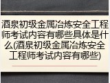 酒泉初级金属冶炼安全工程师考试内容有哪些具体是什么(酒泉初级金属冶炼安全工程师考试内容有哪些)