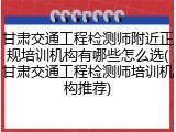 甘肃交通工程检测师附近正规培训机构有哪些怎么选(甘肃交通工程检测师培训机构推荐)