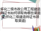 怀化二级市政公用工程建造师证书如何领取有哪些渠道呢(怀化二级建造师证书领取渠道)