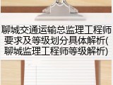 聊城交通运输总监理工程师要求及等级划分具体解析(聊城监理工程师等级解析)