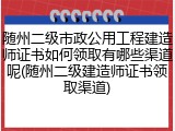 随州二级市政公用工程建造师证书如何领取有哪些渠道呢(随州二级建造师证书领取渠道)
