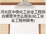 河北区中级化工安全工程师在哪里学怎么报名(化工安全工程师报考)