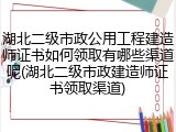 湖北二级市政公用工程建造师证书如何领取有哪些渠道呢(湖北二级市政建造师证书领取渠道)