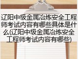 辽阳中级金属冶炼安全工程师考试内容有哪些具体是什么(辽阳中级金属冶炼安全工程师考试内容有哪些)