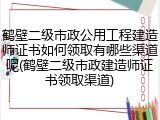 鹤壁二级市政公用工程建造师证书如何领取有哪些渠道呢(鹤壁二级市政建造师证书领取渠道)