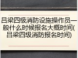 吕梁四级消防设施操作员一般什么时候报名大概时间(吕梁四级消防报名时间)