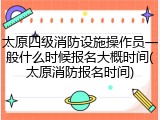 太原四级消防设施操作员一般什么时候报名大概时间(太原消防报名时间)