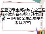 三亚初级金属冶炼安全工程师考试内容有哪些具体是什么(三亚初级金属冶炼安全考试内容)