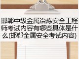 邯郸中级金属冶炼安全工程师考试内容有哪些具体是什么(邯郸金属安全考试内容)