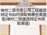 宿州二级市政公用工程建造师证书如何领取有哪些渠道呢(宿州二级建造师证书领取渠道)