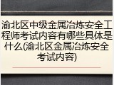 渝北区中级金属冶炼安全工程师考试内容有哪些具体是什么(渝北区金属冶炼安全考试内容)