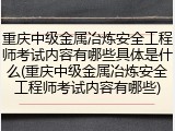重庆中级金属冶炼安全工程师考试内容有哪些具体是什么(重庆中级金属冶炼安全工程师考试内容有哪些)