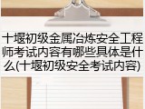 十堰初级金属冶炼安全工程师考试内容有哪些具体是什么(十堰初级安全考试内容)