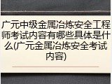 广元中级金属冶炼安全工程师考试内容有哪些具体是什么(广元金属冶炼安全考试内容)