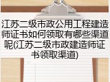 江苏二级市政公用工程建造师证书如何领取有哪些渠道呢(江苏二级市政建造师证书领取渠道)