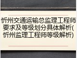 忻州交通运输总监理工程师要求及等级划分具体解析(忻州监理工程师等级解析)