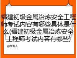 福建初级金属冶炼安全工程师考试内容有哪些具体是什么(福建初级金属冶炼安全工程师考试内容有哪些)