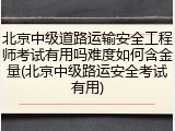 北京中级道路运输安全工程师考试有用吗难度如何含金量(北京中级路运安全考试有用)