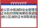 顺义区中级消防安全管理员证书如何领取有哪些渠道呢(顺义区消防证书领取渠道)