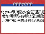 北京中级消防安全管理员证书如何领取有哪些渠道呢(北京中级消防证领取渠道)