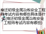 宿迁初级金属冶炼安全工程师考试内容有哪些具体是什么(宿迁初级金属冶炼安全工程师考试内容有哪些)