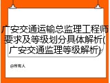 广安交通运输总监理工程师要求及等级划分具体解析(广安交通监理等级解析)