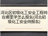 河北区初级化工安全工程师在哪里学怎么报名(河北初级化工安全师报名)