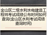 金山区二级水利水电建造工程师考试成绩公布时间如何查询(金山区水利考试成绩查询时间)