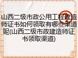 山西二级市政公用工程建造师证书如何领取有哪些渠道呢(山西二级市政建造师证书领取渠道)
