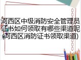 河西区中级消防安全管理员证书如何领取有哪些渠道呢(河西区消防证书领取渠道)