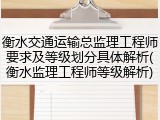 衡水交通运输总监理工程师要求及等级划分具体解析(衡水监理工程师等级解析)