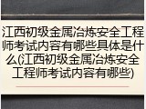 江西初级金属冶炼安全工程师考试内容有哪些具体是什么(江西初级金属冶炼安全工程师考试内容有哪些)