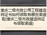 重庆二级市政公用工程建造师证书如何领取有哪些渠道呢(重庆二级市政建造师证书领取渠道)